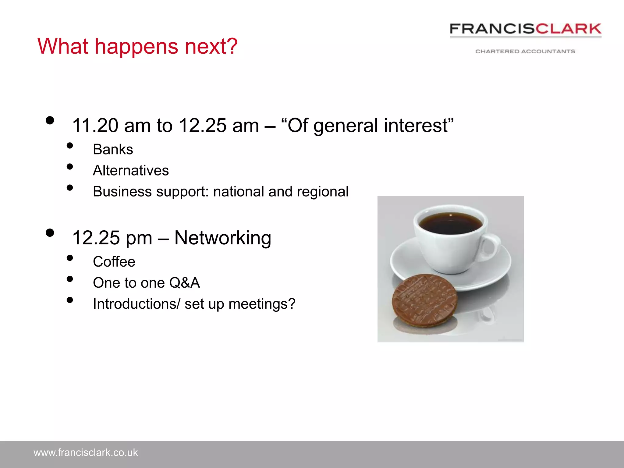 www.francisclark.co.uk
What happens next?
• 11.20 am to 12.25 am – “Of general interest”
• Banks
• Alternatives
• Business support: national and regional
• 12.25 pm – Networking
• Coffee
• One to one Q&A
• Introductions/ set up meetings?
 