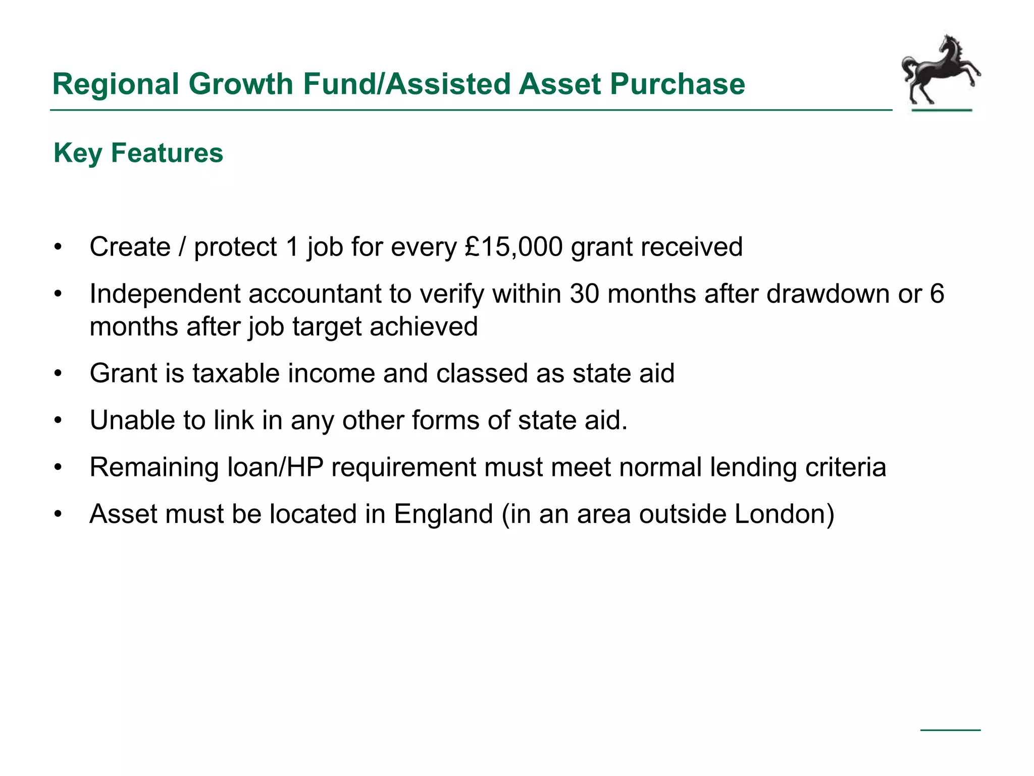 Regional Growth Fund/Assisted Asset Purchase
Key Features
• Create / protect 1 job for every £15,000 grant received
• Independent accountant to verify within 30 months after drawdown or 6
months after job target achieved
• Grant is taxable income and classed as state aid
• Unable to link in any other forms of state aid.
• Remaining loan/HP requirement must meet normal lending criteria
• Asset must be located in England (in an area outside London)
 