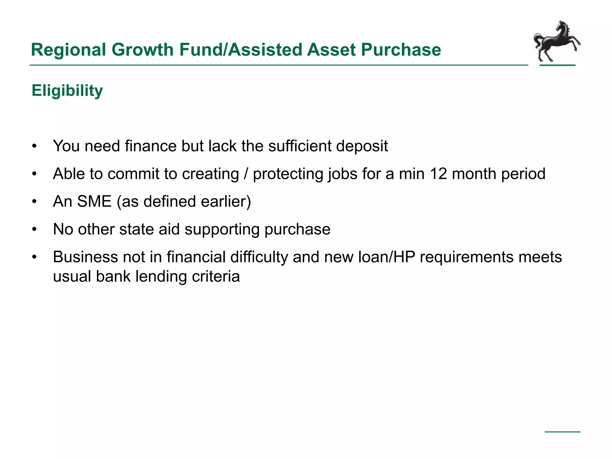 Regional Growth Fund/Assisted Asset Purchase
Eligibility
• You need finance but lack the sufficient deposit
• Able to commit to creating / protecting jobs for a min 12 month period
• An SME (as defined earlier)
• No other state aid supporting purchase
• Business not in financial difficulty and new loan/HP requirements meets
usual bank lending criteria
 