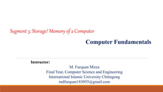 Segment 3: Storage/ Memory of a Computer
Computer Fundamentals
Instructor:
M. Furquan Mirza
Final Year, Computer Science and Engineering
International Islamic University Chittagong
mdfurquan183055@gmail.com
 