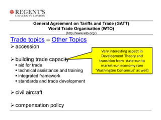 General Agreement on Tariffs and Trade (GATT) 
World Trade Organisation (WTO) 
Trade topics – Other Topics 
 accession 
 building trade capacity 
 aid for trade 
 technical assistance and training 
 integrated framework 
 standards and trade development 
 civil aircraft 
 compensation policy 
(http://www.wto.org/) 
Very interesting aspect in 
Development Theory and 
transition from state-run to 
market-run economy (see 
‘Washington Consensus’ as well) 
 