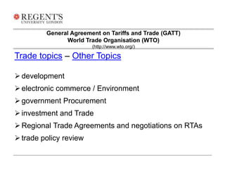 General Agreement on Tariffs and Trade (GATT) 
World Trade Organisation (WTO) 
Trade topics – Other Topics 
 development 
 electronic commerce / Environment 
 government Procurement 
 investment and Trade 
Regional Trade Agreements and negotiations on RTAs 
 trade policy review 
(http://www.wto.org/) 
 