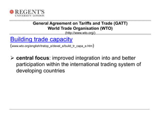General Agreement on Tariffs and Trade (GATT) 
World Trade Organisation (WTO) 
(http://www.wto.org/) 
Building trade capacity 
(www.wto.org/english/tratop_e/devel_e/build_tr_capa_e.htm) 
 central focus: improved integration into and better 
participation within the international trading system of 
developing countries 
 