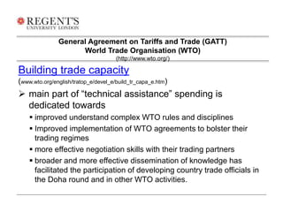 General Agreement on Tariffs and Trade (GATT) 
World Trade Organisation (WTO) 
(http://www.wto.org/) 
Building trade capacity 
(www.wto.org/english/tratop_e/devel_e/build_tr_capa_e.htm) 
 main part of “technical assistance” spending is 
dedicated towards 
 improved understand complex WTO rules and disciplines 
 Improved implementation of WTO agreements to bolster their 
trading regimes 
 more effective negotiation skills with their trading partners 
 broader and more effective dissemination of knowledge has 
facilitated the participation of developing country trade officials in 
the Doha round and in other WTO activities. 
 