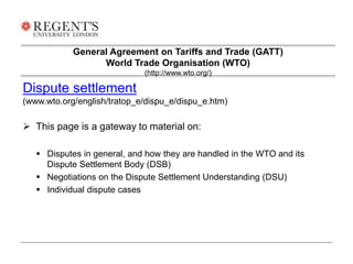 General Agreement on Tariffs and Trade (GATT) 
World Trade Organisation (WTO) 
(http://www.wto.org/) 
Dispute settlement 
(www.wto.org/english/tratop_e/dispu_e/dispu_e.htm) 
 This page is a gateway to material on: 
 Disputes in general, and how they are handled in the WTO and its 
Dispute Settlement Body (DSB) 
 Negotiations on the Dispute Settlement Understanding (DSU) 
 Individual dispute cases 
 