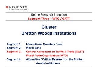 Online Research Induction 
Segment Three – WTO / GATT 
Cluster 
Bretton Woods Institutions 
Segment 1: International Monetary Fund 
Segment 2: World Bank 
Segment 3: General Agreement on Tariffs & Trade (GATT) 
World Trade Organization (WTO) 
Segment 4: Alternative / Critical Research on the Bretton 
Woods Institutions 
 