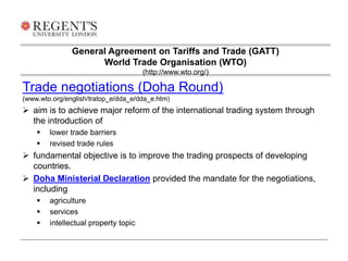General Agreement on Tariffs and Trade (GATT) 
World Trade Organisation (WTO) 
Trade negotiations (Doha Round) 
(www.wto.org/english/tratop_e/dda_e/dda_e.htm) 
 aim is to achieve major reform of the international trading system through 
the introduction of 
 lower trade barriers 
 revised trade rules 
 fundamental objective is to improve the trading prospects of developing 
countries. 
 Doha Ministerial Declaration provided the mandate for the negotiations, 
including 
 agriculture 
 services 
 intellectual property topic 
(http://www.wto.org/) 
 