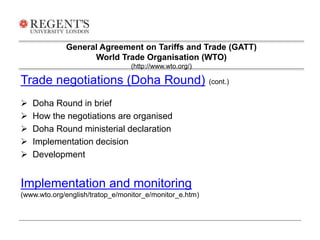 General Agreement on Tariffs and Trade (GATT) 
World Trade Organisation (WTO) 
(http://www.wto.org/) 
Trade negotiations (Doha Round) (cont.) 
 Doha Round in brief 
 How the negotiations are organised 
 Doha Round ministerial declaration 
 Implementation decision 
 Development 
Implementation and monitoring 
(www.wto.org/english/tratop_e/monitor_e/monitor_e.htm) 
 