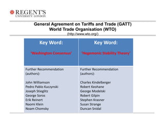General Agreement on Tariffs and Trade (GATT) 
World Trade Organisation (WTO) 
(http://www.wto.org/) 
Key Word: 
‘Washington Consensus’ 
Key Word: 
‘Hegemonic Stability Theory’ 
Further Recommendation 
(authors): 
John Williamson 
Pedro Pablo Kuczynski 
Joseph Stieglitz 
George Soros 
Erik Reinert 
Naomi Klein 
Noam Chomsky 
Further Recommendation 
(authors): 
Charles Kindelberger 
Robert Keohane 
George Modelski 
Robert Gilpin 
Stephen Krasner 
Susan Strange 
Duncan Snidal 
 
