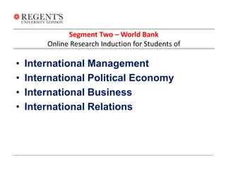 Segment Two – World Bank 
Online Research Induction for Students of 
• International Management 
• International Political Economy 
• International Business 
• International Relations 
 