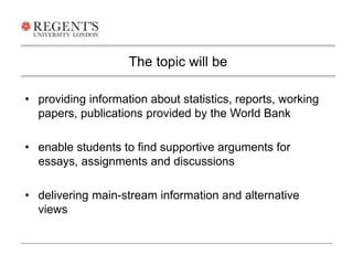 • providing information about statistics, reports, working 
papers, publications provided by the World Bank 
• enable students to find supportive arguments for 
essays, assignments and discussions 
• delivering main-stream information and alternative 
views 
The topic will be 
 