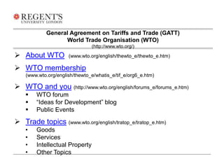 General Agreement on Tariffs and Trade (GATT) 
World Trade Organisation (WTO) 
 About WTO (www.wto.org/english/thewto_e/thewto_e.htm) 
 WTO membership 
(www.wto.org/english/thewto_e/whatis_e/tif_e/org6_e.htm) 
 WTO and you (http://www.wto.org/english/forums_e/forums_e.htm) 
 WTO forum 
 “Ideas for Development” blog 
 Public Events 
 Trade topics (www.wto.org/english/tratop_e/tratop_e.htm) 
• Goods 
• Services 
• Intellectual Property 
• Other Topics 
(http://www.wto.org/) 
 