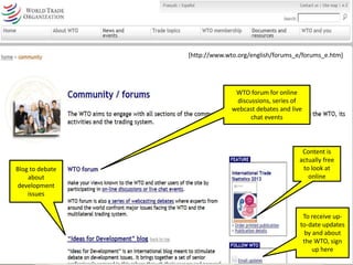 [http://www.wto.org/english/forums_e/forums_e.htm] 
WTO forum for online 
discussions, series of 
webcast debates and live 
chat events 
Blog to debate 
about 
development 
issues 
Content is 
actually free 
to look at 
online 
To receive up-to- 
date updates 
by and about 
the WTO, sign 
up here 
 