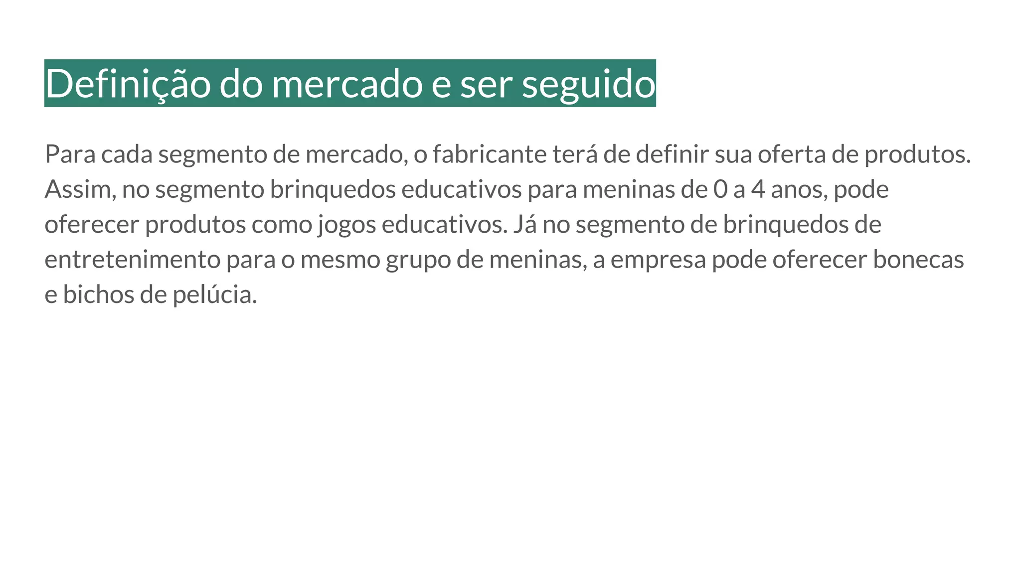 Para cada segmento de mercado, o fabricante terá de definir sua oferta de produtos.
Assim, no segmento brinquedos educativos para meninas de 0 a 4 anos, pode
oferecer produtos como jogos educativos. Já no segmento de brinquedos de
entretenimento para o mesmo grupo de meninas, a empresa pode oferecer bonecas
e bichos de pelúcia.
Definição do mercado e ser seguido
 