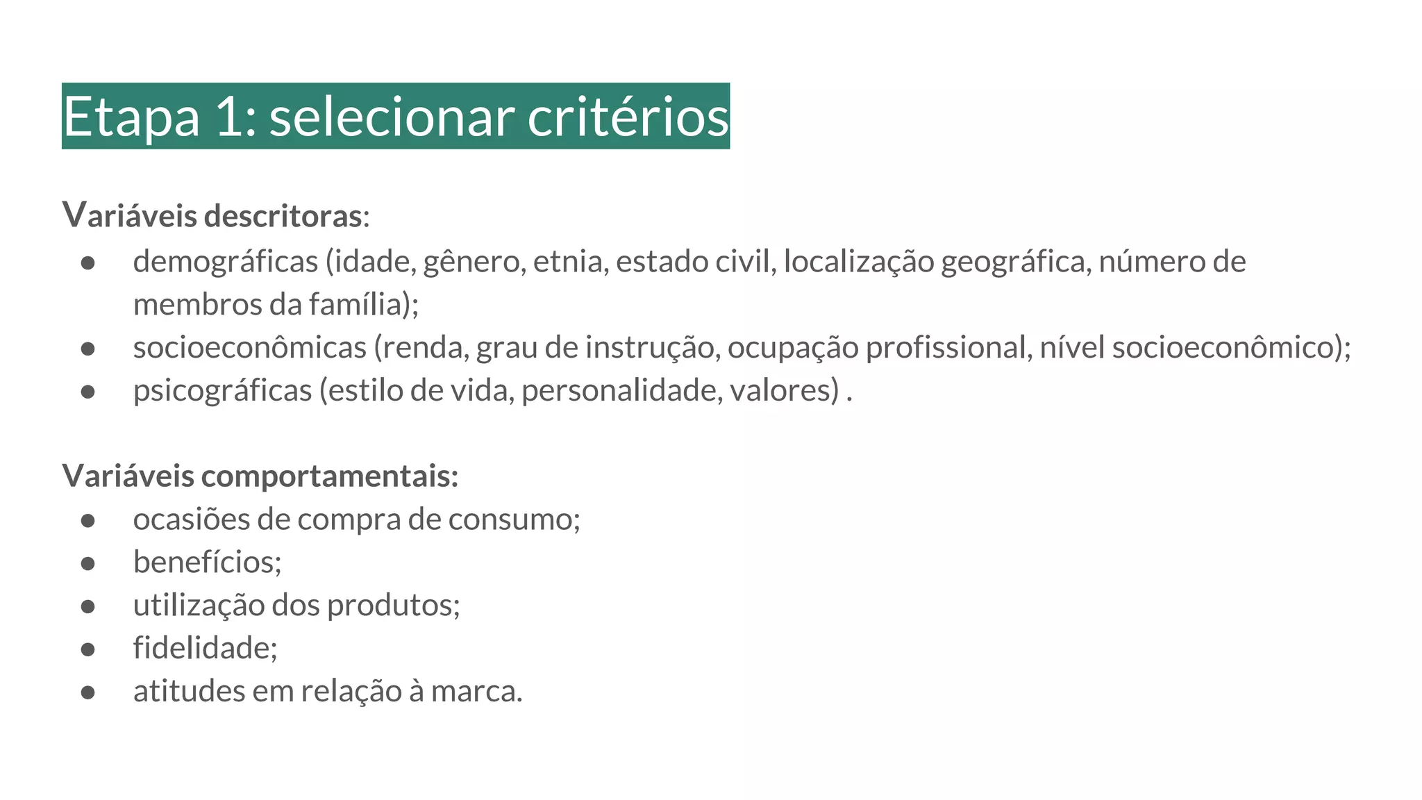 Variáveis descritoras:
● demográficas (idade, gênero, etnia, estado civil, localização geográfica, número de
membros da família);
● socioeconômicas (renda, grau de instrução, ocupação profissional, nível socioeconômico);
● psicográficas (estilo de vida, personalidade, valores) .
Variáveis comportamentais:
● ocasiões de compra de consumo;
● benefícios;
● utilização dos produtos;
● fidelidade;
● atitudes em relação à marca.
Etapa 1: selecionar critérios
 