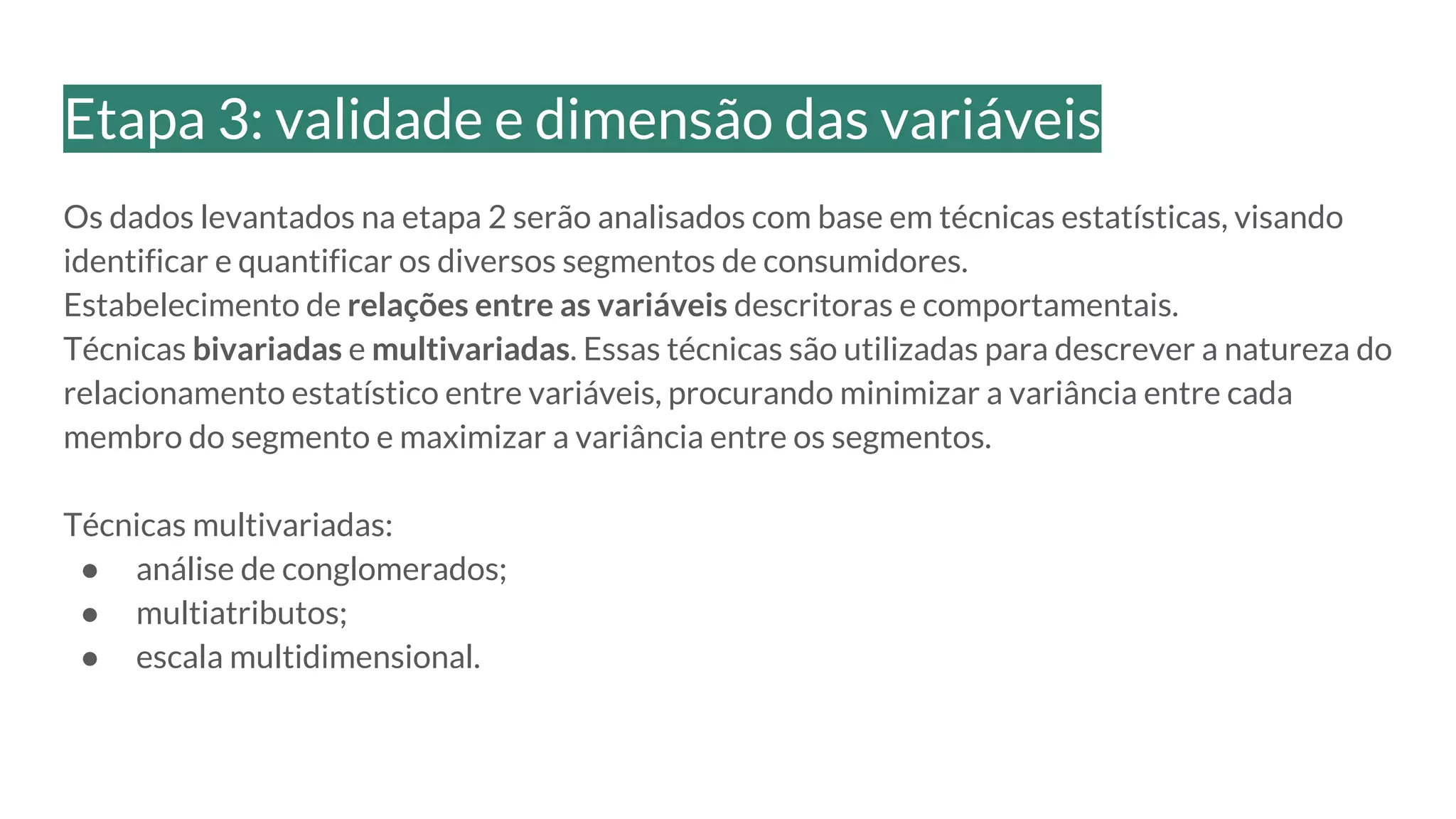 Os dados levantados na etapa 2 serão analisados com base em técnicas estatísticas, visando
identificar e quantificar os diversos segmentos de consumidores.
Estabelecimento de relações entre as variáveis descritoras e comportamentais.
Técnicas bivariadas e multivariadas. Essas técnicas são utilizadas para descrever a natureza do
relacionamento estatístico entre variáveis, procurando minimizar a variância entre cada
membro do segmento e maximizar a variância entre os segmentos.
Técnicas multivariadas:
● análise de conglomerados;
● multiatributos;
● escala multidimensional.
Etapa 3: validade e dimensão das variáveis
 