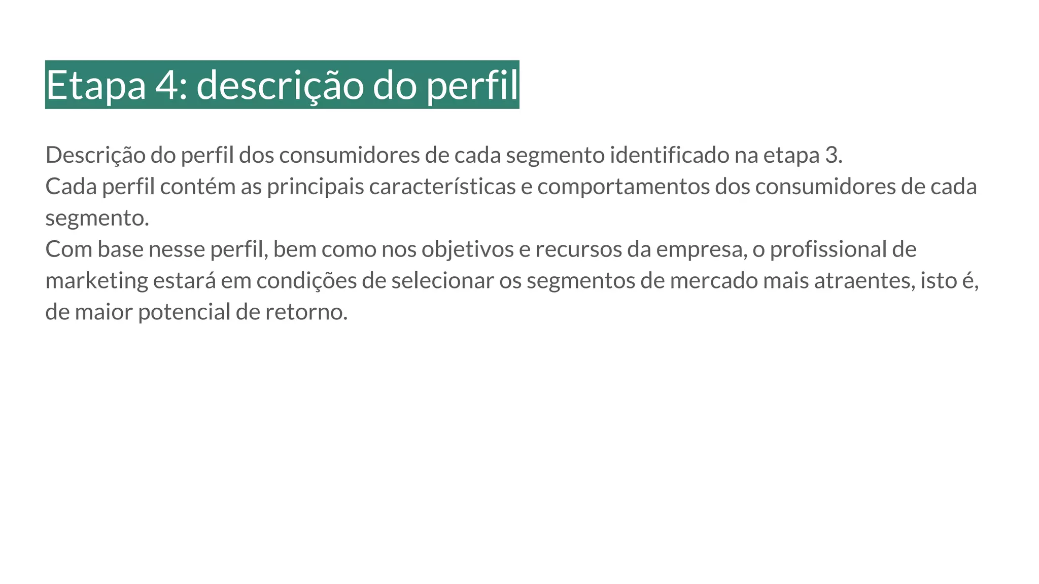 Descrição do perfil dos consumidores de cada segmento identificado na etapa 3.
Cada perfil contém as principais características e comportamentos dos consumidores de cada
segmento.
Com base nesse perfil, bem como nos objetivos e recursos da empresa, o profissional de
marketing estará em condições de selecionar os segmentos de mercado mais atraentes, isto é,
de maior potencial de retorno.
Etapa 4: descrição do perfil
 