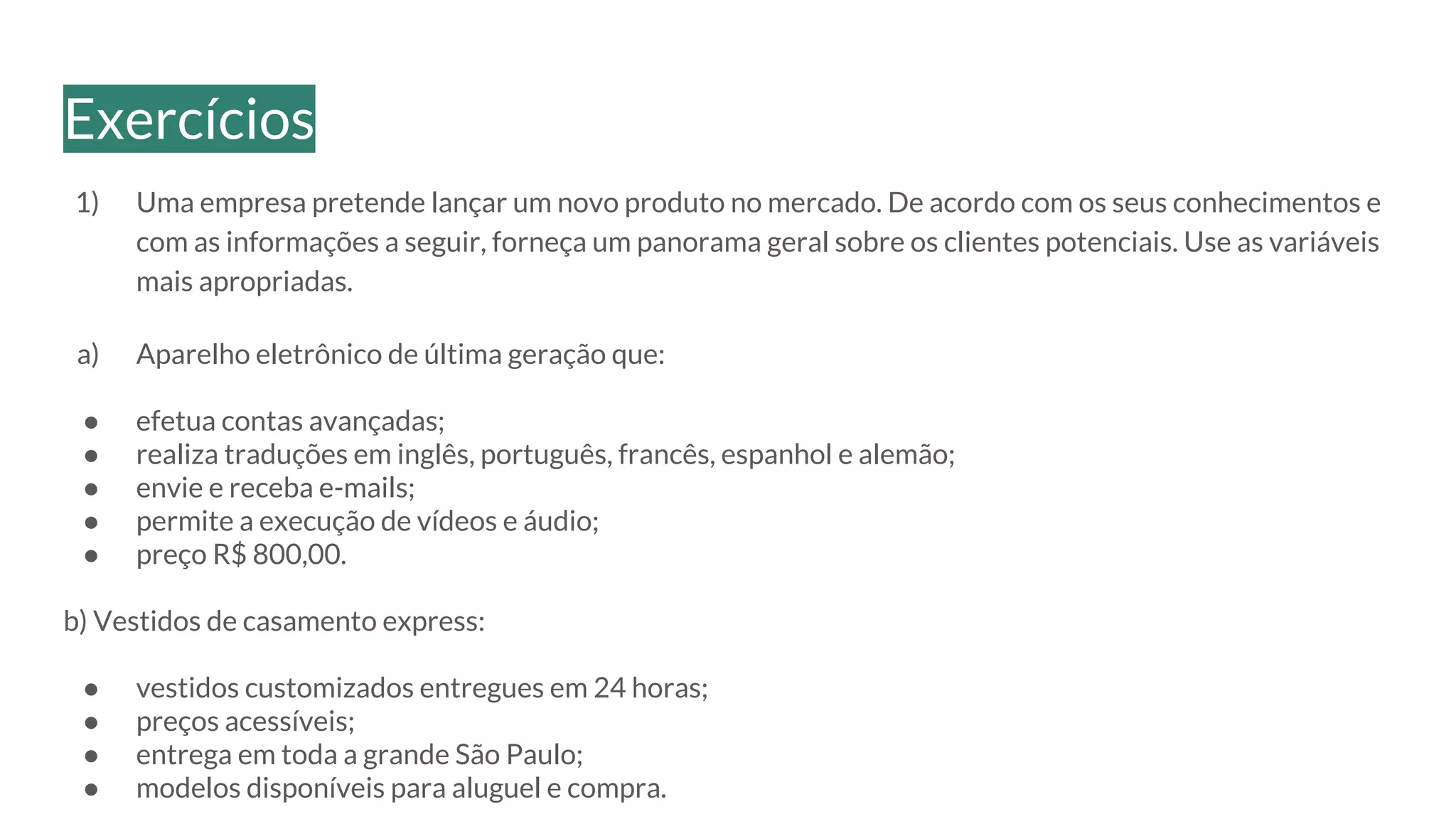 1) Uma empresa pretende lançar um novo produto no mercado. De acordo com os seus conhecimentos e
com as informações a seguir, forneça um panorama geral sobre os clientes potenciais. Use as variáveis
mais apropriadas.
a) Aparelho eletrônico de última geração que:
● efetua contas avançadas;
● realiza traduções em inglês, português, francês, espanhol e alemão;
● envie e receba e-mails;
● permite a execução de vídeos e áudio;
● preço R$ 800,00.
b) Vestidos de casamento express:
● vestidos customizados entregues em 24 horas;
● preços acessíveis;
● entrega em toda a grande São Paulo;
● modelos disponíveis para aluguel e compra.
Exercícios
 