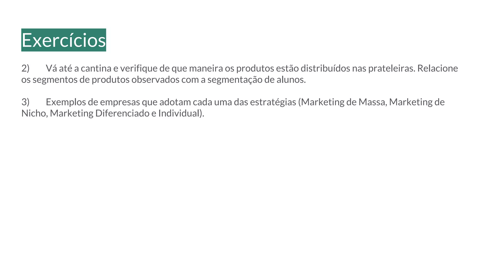 2) Vá até a cantina e verifique de que maneira os produtos estão distribuídos nas prateleiras. Relacione
os segmentos de produtos observados com a segmentação de alunos.
3) Exemplos de empresas que adotam cada uma das estratégias (Marketing de Massa, Marketing de
Nicho, Marketing Diferenciado e Individual).
Exercícios
 