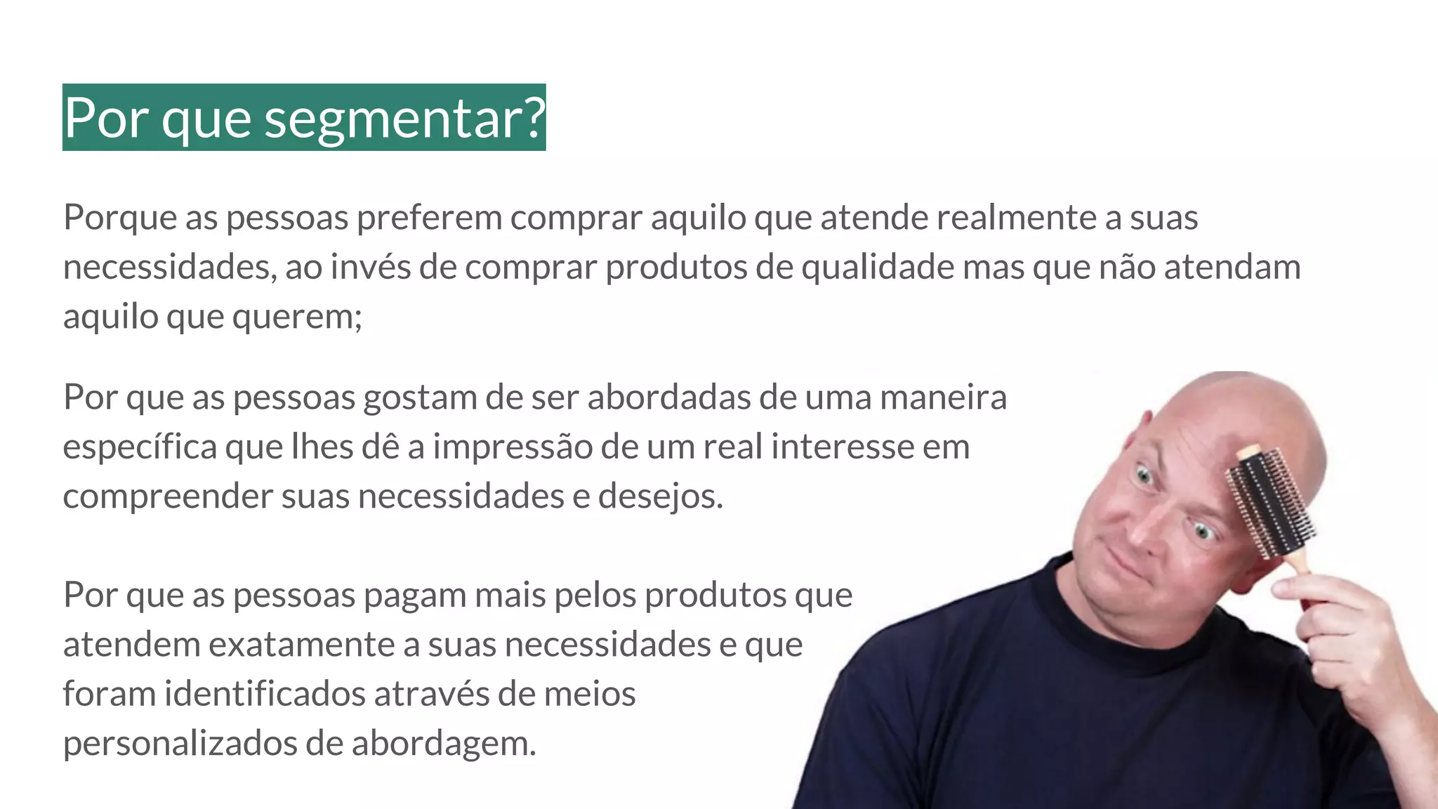 Porque as pessoas preferem comprar aquilo que atende realmente a suas
necessidades, ao invés de comprar produtos de qualidade mas que não atendam
aquilo que querem;
Por que as pessoas gostam de ser abordadas de uma maneira
específica que lhes dê a impressão de um real interesse em
compreender suas necessidades e desejos.
Por que as pessoas pagam mais pelos produtos que
atendem exatamente a suas necessidades e que
foram identificados através de meios
personalizados de abordagem.
Por que segmentar?
 