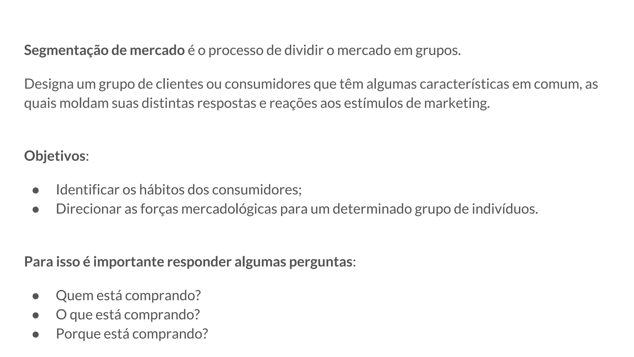 Segmentação de mercado é o processo de dividir o mercado em grupos.
Designa um grupo de clientes ou consumidores que têm algumas características em comum, as
quais moldam suas distintas respostas e reações aos estímulos de marketing.
Objetivos:
● Identificar os hábitos dos consumidores;
● Direcionar as forças mercadológicas para um determinado grupo de indivíduos.
Para isso é importante responder algumas perguntas:
● Quem está comprando?
● O que está comprando?
● Porque está comprando?
 