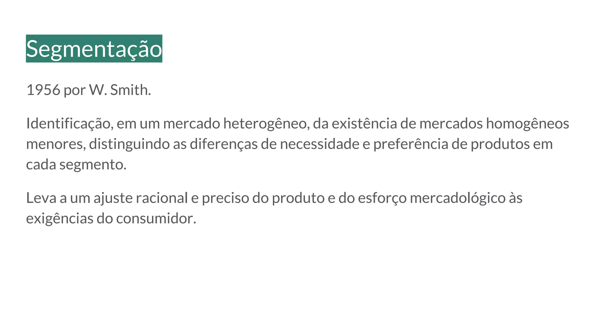 1956 por W. Smith.
Identificação, em um mercado heterogêneo, da existência de mercados homogêneos
menores, distinguindo as diferenças de necessidade e preferência de produtos em
cada segmento.
Leva a um ajuste racional e preciso do produto e do esforço mercadológico às
exigências do consumidor.
Segmentação
 