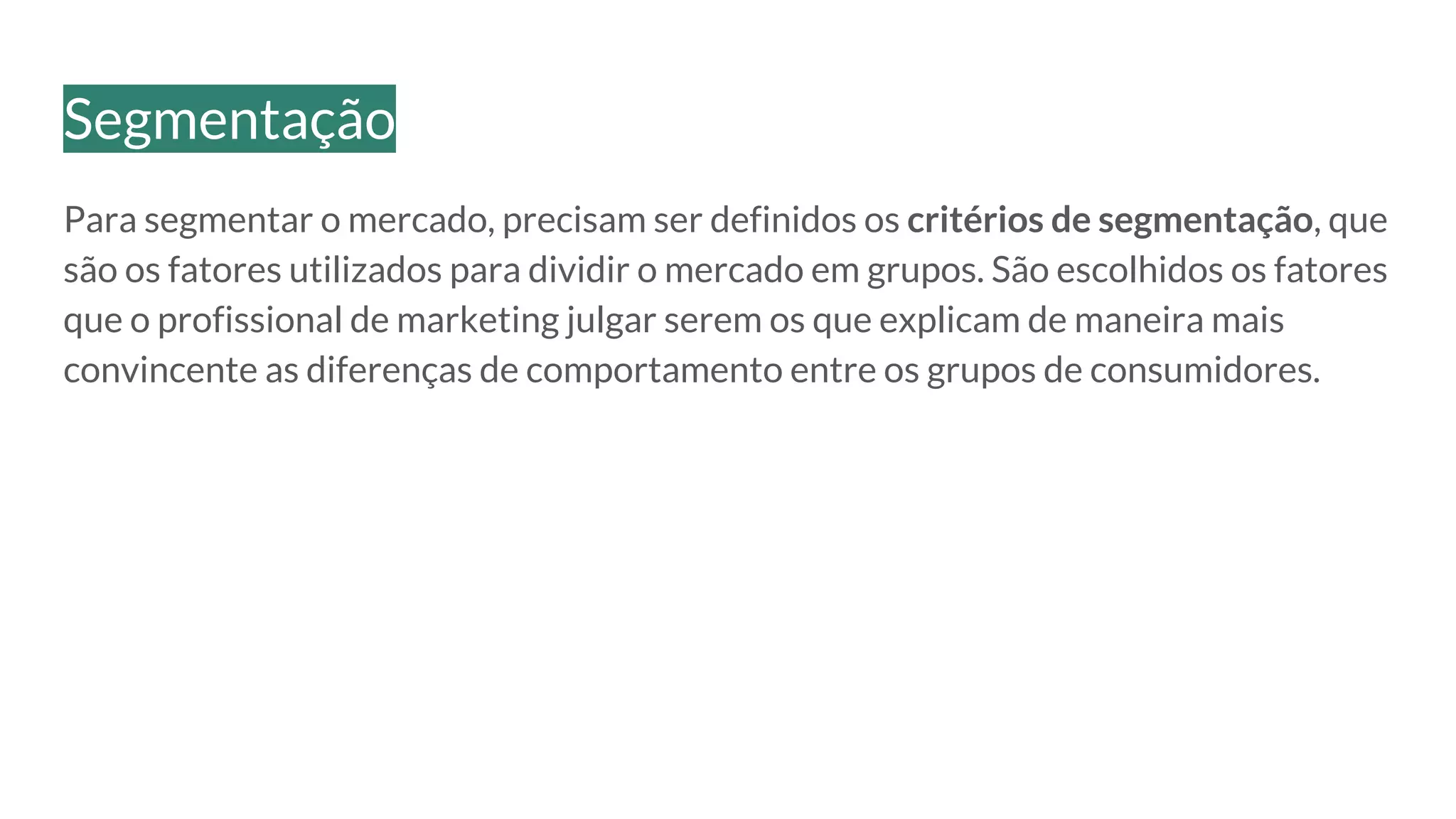 Para segmentar o mercado, precisam ser definidos os critérios de segmentação, que
são os fatores utilizados para dividir o mercado em grupos. São escolhidos os fatores
que o profissional de marketing julgar serem os que explicam de maneira mais
convincente as diferenças de comportamento entre os grupos de consumidores.
Segmentação
 