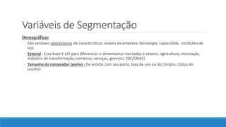 Variáveis de Segmentação
Demográficas
◦ São variáveis operacionais de características visíveis da empresa, tecnologia, capacidade, condições de
uso.
◦ Setorial - Essa base é útil para diferenciar e dimensionar mercados e setores. agricultura, mineração,
indústria de transformação, comércio, serviços, governo. (SIC/CNAE)
◦ Tamanho do comprador (porte) - De acordo com seu porte, taxa de uso ou de compra, status do
usuário.
 