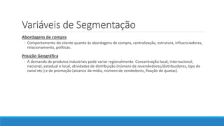 Variáveis de Segmentação
Abordagens de compra
◦ Comportamento do cliente quanto às abordagens de compra, centralização, estrutura, influenciadores,
relacionamento, políticas.
Posição Geográfica
◦ A demanda de produtos industriais pode variar regionalmente. Concentração local, internacional,
nacional, estadual e local, atividades de distribuição (número de revendedores/distribuidores, tipo de
canal etc.) e de promoção (alcance da mídia, número de vendedores, fixação de quotas).
 