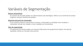 Variáveis de Segmentação
Fatores situacionais
◦ As variáveis de situações podem ser influenciadores das abordagens. Refere-se ao momento da compra
(urgência, estoque, tamanho do pedido)
Aspectos pessoais do comprador
◦ Essas variáveis enfocam características humanas: similaridade ou afinidade entre vendedor e
comprador; atitude com relação a riscos; lealdade aos fornecedores
Tipo de organização
◦ Os segmentos de clientes podem ser empresas fabricantes de equipamento original, mercado de
reposição, clientes no mercado internacional
 
