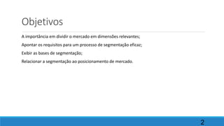Objetivos
A importância em dividir o mercado em dimensões relevantes;
Apontar os requisitos para um processo de segmentação eficaz;
Exibir as bases de segmentação;
Relacionar a segmentação ao posicionamento de mercado.
2
 