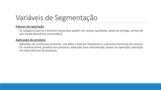 Variáveis de Segmentação
Fatores de aquisição
◦ As categorias que se incluiriam nessa base podem ser: preço, qualidade, prazo de entrega, serviço de
pós-venda.(benefícios procurados)
Aplicação do produto
◦ Aplicados de numerosas maneiras, uso afeta o volume, frequência e o processo decisório de compra.
Ex: matéria-prima; produto em processo; aplicação para manutenção; reparo ou operação; aplicação
em tipos diversos de produtos,
 