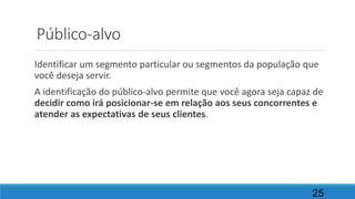 Público-alvo
Identificar um segmento particular ou segmentos da população que
você deseja servir.
A identificação do público-alvo permite que você agora seja capaz de
decidir como irá posicionar-se em relação aos seus concorrentes e
atender as expectativas de seus clientes.
25
 