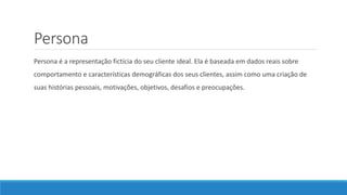 Persona
Persona é a representação fictícia do seu cliente ideal. Ela é baseada em dados reais sobre
comportamento e características demográficas dos seus clientes, assim como uma criação de
suas histórias pessoais, motivações, objetivos, desafios e preocupações.
 