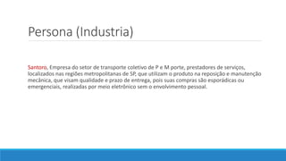 Persona (Industria)
Santoro, Empresa do setor de transporte coletivo de P e M porte, prestadores de serviços,
localizados nas regiões metropolitanas de SP, que utilizam o produto na reposição e manutenção
mecânica, que visam qualidade e prazo de entrega, pois suas compras são esporádicas ou
emergenciais, realizadas por meio eletrônico sem o envolvimento pessoal.
 