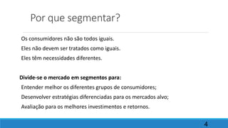 Por que segmentar?
Os consumidores não são todos iguais.
Eles não devem ser tratados como iguais.
Eles têm necessidades diferentes.
Divide-se o mercado em segmentos para:
Entender melhor os diferentes grupos de consumidores;
Desenvolver estratégias diferenciadas para os mercados alvo;
Avaliação para os melhores investimentos e retornos.
4
 