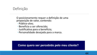 Definição
O posicionamento requer a definição de uma
proposição de valor, contendo:
◦ Público-alvo;
◦ Benefício a ser oferecido;
◦ Justificativa para o benefício;
◦ Personalidade desejada para a marca.
44
Como quero ser percebido pelo meu cliente?
 