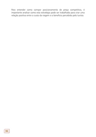 Para entender como compor posicionamento de preço competitivo, é
     importante analisar como esta estratégia pode ser trabalhada para criar uma
     relação positiva entre o custo da viagem e o beneficio percebido pelo turista.




96
 