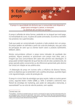 9. Estratégias e política de
       preço

     O preço é a quantidade de dinheiro que o consumidor está disposto a
                   pagar para conseguir a posse, o consumo
                     ou desfrute de um bem ou serviço.54
53

O preço é refletido de várias formas, podendo ser no aluguel que você paga,
na mensalidade do curso, no plano de saúde contratado, no cinema e também
nos produtos nos supermercados.

Tudo que pode ser comercializado é produto e todo produto tem um preço.
Os preços podem ser definidos a partir do custo de produção, e/ou por meio
da percepção de valor que os clientes fazem sobre o produto (LOVELOCK;
WRIGHT, 2001).

Muitos consumidores utilizam o preço como indicador de qualidade dos
produtos. Alguns produtos se posicionam com preços mais altos, pois a
imagem que seus consumidores têm sobre eles permite esta abordagem. O
preço pode também depender de qual fase do ciclo de vida o produto está, do
preço operado pelos concorrentes ou do diferencial apresentado pelo destino
(ser único) em relação ao seu público-alvo.

 A elaboração do preço em turismo sofre a influência de diversos fatores,
como os objetivos que se pretendem com a política de preços, questões legais
e de regulamentação, custos de produção etc.

O preço é o único fator da estratégia que gera receita, todos os outros geram
custos, segundo Kotler e Keller (2006, p. 429). É também o elemento mais
flexível da estratégia de marketing, pois pode ser adequado à demanda, à
sazonalidade54 ou ao ciclo de vida do produto, com rapidez.


53
     BALANZÁ; NADAL, 2003.
54
   Sazonalidade - característica da atividade turística que consiste na concentração das viagens em períodos determinados (férias, feri-
ados prolongados) e para o mesmo tipo de região (verão – praia; inverno – montanha ou interior); alta e baixa temporada/ocupação ou
ocupação (BRASIL, Ministério do Turismo. Programa de Regionalização do Turismo – Roteiros do Brasil: Módulo Operacional 8: Promoção
e Apoio à Comercialização. Brasília: Ministério do Turismo, 2007:65).



                                                                                                                                           97
 