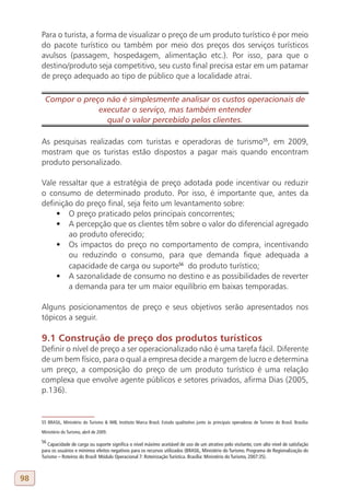 Para o turista, a forma de visualizar o preço de um produto turístico é por meio
     do pacote turístico ou também por meio dos preços dos serviços turísticos
     avulsos (passagem, hospedagem, alimentação etc.). Por isso, para que o
     destino/produto seja competitivo, seu custo final precisa estar em um patamar
     de preço adequado ao tipo de público que a localidade atrai.

       Compor o preço não é simplesmente analisar os custos operacionais de
                    executar o serviço, mas também entender
                      qual o valor percebido pelos clientes.

     As pesquisas realizadas com turistas e operadoras de turismo55, em 2009,
     mostram que os turistas estão dispostos a pagar mais quando encontram
     produto personalizado.

     Vale ressaltar que a estratégia de preço adotada pode incentivar ou reduzir
     o consumo de determinado produto. Por isso, é importante que, antes da
     definição do preço final, seja feito um levantamento sobre:
         •	 O preço praticado pelos principais concorrentes;
         •	 A percepção que os clientes têm sobre o valor do diferencial agregado
             ao produto oferecido;
         •	 Os impactos do preço no comportamento de compra, incentivando
             ou reduzindo o consumo, para que demanda fique adequada a
             capacidade de carga ou suporte56 do produto turístico;
         •	 A sazonalidade de consumo no destino e as possibilidades de reverter
             a demanda para ter um maior equilíbrio em baixas temporadas.

     Alguns posicionamentos de preço e seus objetivos serão apresentados nos
     tópicos a seguir.

     9.1 Construção de preço dos produtos turísticos
     Definir o nível de preço a ser operacionalizado não é uma tarefa fácil. Diferente
     de um bem físico, para o qual a empresa decide a margem de lucro e determina
     um preço, a composição do preço de um produto turístico é uma relação
     complexa que envolve agente públicos e setores privados, afirma Dias (2005,
     p.136).


     55 BRASIL, Ministério do Turismo & IMB, Instituto Marca Brasil. Estudo qualitativo junto às principais operadoras de Turismo do Brasil. Brasília:

     Ministério do Turismo, abril de 2009.

     56
        Capacidade de carga ou suporte significa o nível máximo aceitável de uso de um atrativo pelo visitante, com alto nível de satisfação
     para os usuários e mínimos efeitos negativos para os recursos utilizados (BRASIL, Ministério do Turismo. Programa de Regionalização do
     Turismo – Roteiros do Brasil: Módulo Operacional 7: Roteirização Turística. Brasília: Ministério do Turismo, 2007:35).



98
 