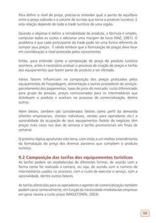 Para definir o nível de preço, precisa-se entender qual o ponto de equilíbrio
entre o preço cobrado e o volume de turistas que torna o produto lucrativo. E
esta relação depende de todo o trade turístico de uma região.

Quando o objetivo é definir a rentabilidade do produto, a fórmula é simples,
computar todos os custos e adicionar uma margem de lucro (VAZ, 2001). O
problema é que cada participante do trade pode ter uma forma diferente de
compor seus preços. É válido lembrar que a formulação de preços deve levar
em consideração o nível praticado pelos concorrentes.

Então, para entender como a composição de preço do produto turístico
acontece, antes é necessário analisar o processo de criação de preços e tarifas
dos equipamentos que fazem parte do produto a ser ofertado.

Vários fatores influenciam na composição dos preços praticados pelos
equipamentos de hospedagem, alimentação e outros prestadores de serviços:
parcelamento dos pagamentos, taxas de juros do mercado, custo diferenciado
para grupo de pessoas, preços comissionados para os intermediários que
distribuem o produto e auxiliam no processo de comercialização, dentre
outros.

Além destes, também são considerados fatores como perfil da demanda
(clientes empresariais, clientes individuais, vendas para operadores etc.) e
sazonalidade da ocupação de seus equipamentos (hotéis de negócios têm
preços mais caros nos dias de semana e tarifas promocionais em finais de
semana).

O próximo tópico aprofunda este tema, com vistas a um melhor entendimento
da formatação do preço dos diversos parceiros que compõem o produto
turístico.

9.2 Composição das tarifas dos equipamentos turísticos
As tarifas podem ser estabelecidas de diferentes formas: de acordo com a
forma como foi realizada a compra, ou seja, de acordo com o número de
intermediários usados no processo, com o custo de executar o serviço, com a
sazonalidade, dentre outros fatores.

As tarifas oferecidas para os operadores e agentes de comercialização também
podem variar semanalmente, em função da necessidade imediata das empresas
em gerar receita a curto prazo (MIDLETOWN, 2003).




                                                                                  99
 