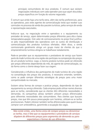 principais consumidores de seus produtos. É comum que existam
       negociações individuais com cada operador para que sejam discutidos
       preços específicos em função do volume negociado.

É comum que ainda haja uma tarifa extra, além das tarifas preferenciais, para
as operadoras, pois estes agentes de comercialização terão que receber suas
comissões no processo de venda dos pacotes turísticos, pelos serviços de venda
e representação executados.

Indica-se que, na negociação entre a operadora e o equipamento ou
prestador de serviço, sejam determinados preços diferentes para alta e baixa
temporada/ocupação. Este valor de comissionamento no preço final justifica-
se pela responsabilidade das operadoras com os custos de distribuição e
comercialização dos produtos turísticos ofertados. Além disso, a venda
comissionada geralmente atinge um grupo maior de clientes do que o
empreendimento turístico atingiria se trabalhasse isoladamente.

Pode-se perceber que os equipamentos e prestadores de serviço que fazem
parte do trade turístico de uma região são partícipes na composição dos preços
de um produto turístico. Logo, o mesmo produto turístico pode ser oferecido
por preços diferentes dependendo do mês, do agente de comercialização, ou
da forma como o cliente deseja fazer sua viagem.

Considerando a influência dos participantes do trade turístico de uma região
na consolidação dos preços dos produtos, é necessário entender, também,
como se pode compor diferentes estratégias de preços para uma maior
competitividade no mercado.

Existem várias formas de compor e praticar preços, dependendo do tipo de
equipamento ou serviço oferecido. Cada empresa pode utilizar nomes diversos
para as tarifas, considerando que os clientes têm diferentes necessidades e
demandas. As companhias aéreas também utilizam preços diferenciados
para diferentes necessidades dos consumidores. Para clientes que buscam
preços, mas que têm pouca preocupação com horários, utilizam-se as tarifas
promocionais. Podem oferecer também tarifas diferenciadas para quem busca
comprar com antecedência, garantindo a ocupação das vagas.

  Não existe então, uma forma única de compor preços ou denominar
  as tarifas, mas é fato que os equipamentos e prestadores de serviços
  dispõem de diferentes preços para segmentos de demanda ou para
                 expectativas e formas de uso diferentes.


                                                                                 101
 