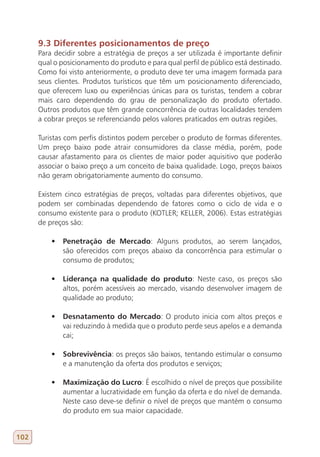 9.3 Diferentes posicionamentos de preço
      Para decidir sobre a estratégia de preços a ser utilizada é importante definir
      qual o posicionamento do produto e para qual perfil de público está destinado.
      Como foi visto anteriormente, o produto deve ter uma imagem formada para
      seus clientes. Produtos turísticos que têm um posicionamento diferenciado,
      que oferecem luxo ou experiências únicas para os turistas, tendem a cobrar
      mais caro dependendo do grau de personalização do produto ofertado.
      Outros produtos que têm grande concorrência de outras localidades tendem
      a cobrar preços se referenciando pelos valores praticados em outras regiões.

      Turistas com perfis distintos podem perceber o produto de formas diferentes.
      Um preço baixo pode atrair consumidores da classe média, porém, pode
      causar afastamento para os clientes de maior poder aquisitivo que poderão
      associar o baixo preço a um conceito de baixa qualidade. Logo, preços baixos
      não geram obrigatoriamente aumento do consumo.

      Existem cinco estratégias de preços, voltadas para diferentes objetivos, que
      podem ser combinadas dependendo de fatores como o ciclo de vida e o
      consumo existente para o produto (KOTLER; KELLER, 2006). Estas estratégias
      de preços são:

          •	 Penetração de Mercado: Alguns produtos, ao serem lançados,
             são oferecidos com preços abaixo da concorrência para estimular o
             consumo de produtos;

          •	 Liderança na qualidade do produto: Neste caso, os preços são
             altos, porém acessíveis ao mercado, visando desenvolver imagem de
             qualidade ao produto;

          •	 Desnatamento do Mercado: O produto inicia com altos preços e
             vai reduzindo à medida que o produto perde seus apelos e a demanda
             cai;

          •	 Sobrevivência: os preços são baixos, tentando estimular o consumo
             e a manutenção da oferta dos produtos e serviços;

          •	 Maximização do Lucro: É escolhido o nível de preços que possibilite
             aumentar a lucratividade em função da oferta e do nível de demanda.
             Neste caso deve-se definir o nível de preços que mantém o consumo
             do produto em sua maior capacidade.


102
 