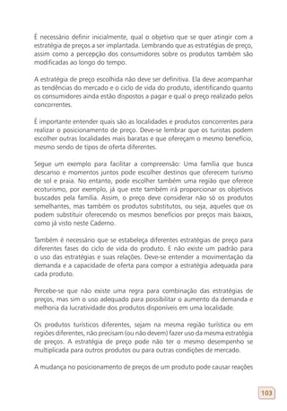 É necessário definir inicialmente, qual o objetivo que se quer atingir com a
estratégia de preços a ser implantada. Lembrando que as estratégias de preço,
assim como a percepção dos consumidores sobre os produtos também são
modificadas ao longo do tempo.

A estratégia de preço escolhida não deve ser definitiva. Ela deve acompanhar
as tendências do mercado e o ciclo de vida do produto, identificando quanto
os consumidores ainda estão dispostos a pagar e qual o preço realizado pelos
concorrentes.

É importante entender quais são as localidades e produtos concorrentes para
realizar o posicionamento de preço. Deve-se lembrar que os turistas podem
escolher outras localidades mais baratas e que ofereçam o mesmo benefício,
mesmo sendo de tipos de oferta diferentes.

Segue um exemplo para facilitar a compreensão: Uma família que busca
descanso e momentos juntos pode escolher destinos que oferecem turismo
de sol e praia. No entanto, pode escolher também uma região que oferece
ecoturismo, por exemplo, já que este também irá proporcionar os objetivos
buscados pela família. Assim, o preço deve considerar não só os produtos
semelhantes, mas também os produtos substitutos, ou seja, aqueles que os
podem substituir oferecendo os mesmos benefícios por preços mais baixos,
como já visto neste Caderno.

Também é necessário que se estabeleça diferentes estratégias de preço para
diferentes fases do ciclo de vida do produto. E não existe um padrão para
o uso das estratégias e suas relações. Deve-se entender a movimentação da
demanda e a capacidade de oferta para compor a estratégia adequada para
cada produto.

Percebe-se que não existe uma regra para combinação das estratégias de
preços, mas sim o uso adequado para possibilitar o aumento da demanda e
melhoria da lucratividade dos produtos disponíveis em uma localidade.

Os produtos turísticos diferentes, sejam na mesma região turística ou em
regiões diferentes, não precisam (ou não devem) fazer uso da mesma estratégia
de preços. A estratégia de preço pode não ter o mesmo desempenho se
multiplicada para outros produtos ou para outras condições de mercado.

A mudança no posicionamento de preços de um produto pode causar reações


                                                                                103
 