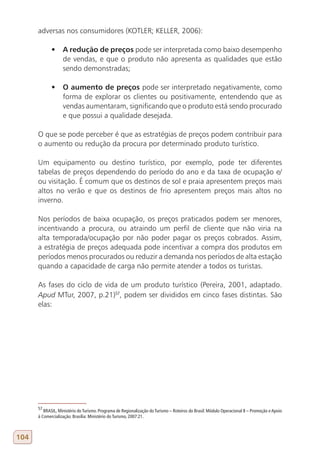 adversas nos consumidores (KOTLER; KELLER, 2006):

             •	 A redução de preços pode ser interpretada como baixo desempenho
                de vendas, e que o produto não apresenta as qualidades que estão
                sendo demonstradas;

             •	 O aumento de preços pode ser interpretado negativamente, como
                forma de explorar os clientes ou positivamente, entendendo que as
                vendas aumentaram, significando que o produto está sendo procurado
                e que possui a qualidade desejada.

      O que se pode perceber é que as estratégias de preços podem contribuir para
      o aumento ou redução da procura por determinado produto turístico.

      Um equipamento ou destino turístico, por exemplo, pode ter diferentes
      tabelas de preços dependendo do período do ano e da taxa de ocupação e/
      ou visitação. É comum que os destinos de sol e praia apresentem preços mais
      altos no verão e que os destinos de frio apresentem preços mais altos no
      inverno.

      Nos períodos de baixa ocupação, os preços praticados podem ser menores,
      incentivando a procura, ou atraindo um perfil de cliente que não viria na
      alta temporada/ocupação por não poder pagar os preços cobrados. Assim,
      a estratégia de preços adequada pode incentivar a compra dos produtos em
      períodos menos procurados ou reduzir a demanda nos períodos de alta estação
      quando a capacidade de carga não permite atender a todos os turistas.

      As fases do ciclo de vida de um produto turístico (Pereira, 2001, adaptado.
      Apud MTur, 2007, p.21)57, podem ser divididos em cinco fases distintas. São
      elas:




      57
         BRASIL, Ministério do Turismo. Programa de Regionalização do Turismo – Roteiros do Brasil: Módulo Operacional 8 – Promoção e Apoio
      à Comercialização. Brasília: Ministério do Turismo, 2007:21.



104
 