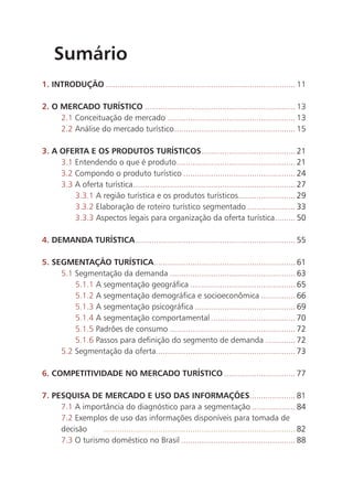 Sumário
1. INTRODUÇÃO ................................................................................... 11

2. O MERCADO TURÍSTICO .................................................................. 13
     2.1 Conceituação de mercado ........................................................ 13
     2.2 Análise do mercado turístico ..................................................... 15

3. A OFERTA E OS PRODUTOS TURÍSTICOS ......................................... 21
     3.1 Entendendo o que é produto .................................................... 21
     3.2 Compondo o produto turístico ................................................. 24
     3.3 A oferta turística ....................................................................... 27
         3.3.1 A região turística e os produtos turísticos......................... 29
         3.3.2 Elaboração de roteiro turístico segmentado ..................... 33
         3.3.3 Aspectos legais para organização da oferta turística......... 50

4. DEMANDA TURÍSTICA ...................................................................... 55

5. SEGMENTAÇÃO TURÍSTICA .............................................................. 61
     5.1 Segmentação da demanda ....................................................... 63
         5.1.1 A segmentação geográfica .............................................. 65
         5.1.2 A segmentação demográfica e socioeconômica ............... 66
         5.1.3 A segmentação psicográfica ............................................ 69
         5.1.4 A segmentação comportamental ..................................... 70
         5.1.5 Padrões de consumo ....................................................... 72
         5.1.6 Passos para definição do segmento de demanda ............. 72
     5.2 Segmentação da oferta............................................................. 73

6. COMPETITIVIDADE NO MERCADO TURÍSTICO ............................... 77

7. PESQUISA DE MERCADO E USO DAS INFORMAÇÕES.................... 81
     7.1 A importância do diagnóstico para a segmentação ................... 84
     7.2 Exemplos de uso das informações disponíveis para tomada de
     decisão     .................................................................................... 82
     7.3 O turismo doméstico no Brasil .................................................. 88




                                                                                                           11
 