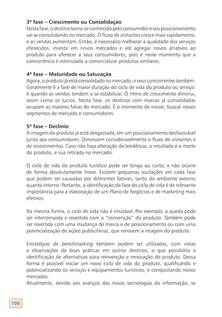 3ª fase – Crescimento ou Consolidação
      Nesta fase, o destino torna-se conhecido pelo consumidor e seu posicionamento
      vai se consolidando no mercado. O fluxo de visitantes cresce mais rapidamente,
      e as vendas aumentam. Então, é necessário melhorar a qualidade dos serviços
      oferecidos, investir em novos mercados e até agregar novos atrativos ao
      produto para oferecer a seus consumidores, pois é neste momento que a
      concorrência é estimulada a comercializar produtos similares.

      4ª fase – Maturidade ou Saturação
      Agora, o produto já está consolidado no mercado, e seus concorrentes também.
      Geralmente é a fase de maior duração do ciclo de vida do produto ou serviço:
      é quando as vendas tendem a se estabilizar. O ritmo de crescimento diminui,
      assim como os lucros. Nesta fase, os destinos com marcas já consolidadas
      ocupam as maiores fatias do mercado. É o momento de inovar, buscar novos
      segmentos de mercado e consumidores.

      5ª fase – Declínio
      A imagem do produto já está desgastada, em um posicionamento desfavorável
      junto aos consumidores. Diminuem consideravelmente o fluxo de visitantes e
      de investimentos. Caso não haja alteração da tendência, o resultado é a morte
      do produto, e sua retirada no mercado.

      O ciclo de vida do produto turístico pode ser longo ou curto, e não ocorre
      de forma absolutamente linear. Existem pequenas oscilações em cada fase
      que podem ser causadas por diferentes fatores, tanto do ambiente externo
      quanto interno. Portanto, a identificação da fase do ciclo de vida é de relevante
      importância para a elaboração de um Plano de Negócios e de marketing mais
      efetivos.

      Da mesma forma, o ciclo de vida não é imutável. Por exemplo, a queda pode
      ser interrompida e revertida com a “reinvenção” do produto. Também pode
      ser revertida com uma mudança de marca e de posicionamento ou com uma
      potencialização de ações publicitárias, que renovem a imagem do produto.

      Estratégias de benchmarking também podem ser utilizadas, com vistas
      a observações de boas práticas em outros destinos, o que possibilita a
      identificação de alternativas para reinvenção e renovação do produto. Dessa
      forma é possível iniciar um novo ciclo de vida do produto, qualificando e
      potencializando os serviços e equipamentos turísticos, e conquistando novos
      mercados.
      Atualmente, devido aos avanços das novas tecnologias da informação, se


106
 