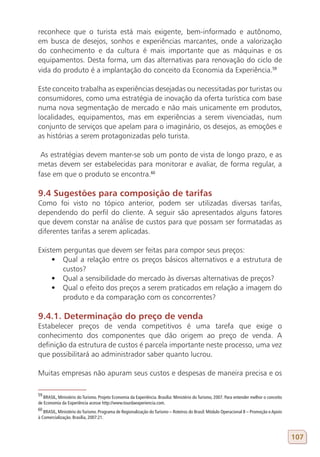 reconhece que o turista está mais exigente, bem-informado e autônomo,
em busca de desejos, sonhos e experiências marcantes, onde a valorização
do conhecimento e da cultura é mais importante que as máquinas e os
equipamentos. Desta forma, um das alternativas para renovação do ciclo de
vida do produto é a implantação do conceito da Economia da Experiência.59

Este conceito trabalha as experiências desejadas ou necessitadas por turistas ou
consumidores, como uma estratégia de inovação da oferta turística com base
numa nova segmentação de mercado e não mais unicamente em produtos,
localidades, equipamentos, mas em experiências a serem vivenciadas, num
conjunto de serviços que apelam para o imaginário, os desejos, as emoções e
as histórias a serem protagonizadas pelo turista.

 As estratégias devem manter-se sob um ponto de vista de longo prazo, e as
metas devem ser estabelecidas para monitorar e avaliar, de forma regular, a
fase em que o produto se encontra.60

9.4 Sugestões para composição de tarifas
Como foi visto no tópico anterior, podem ser utilizadas diversas tarifas,
dependendo do perfil do cliente. A seguir são apresentados alguns fatores
que devem constar na análise de custos para que possam ser formatadas as
diferentes tarifas a serem aplicadas.

Existem perguntas que devem ser feitas para compor seus preços:
     •	 Qual a relação entre os preços básicos alternativos e a estrutura de
        custos?
     •	 Qual a sensibilidade do mercado às diversas alternativas de preços?
     •	 Qual o efeito dos preços a serem praticados em relação a imagem do
        produto e da comparação com os concorrentes?

9.4.1. Determinação do preço de venda
Estabelecer preços de venda competitivos é uma tarefa que exige o
conhecimento dos componentes que dão origem ao preço de venda. A
definição da estrutura de custos é parcela importante neste processo, uma vez
que possibilitará ao administrador saber quanto lucrou.

Muitas empresas não apuram seus custos e despesas de maneira precisa e os

59
   BRASIL, Ministério do Turismo. Projeto Economia da Experiência. Brasília: Ministério do Turismo, 2007. Para entender melhor o conceito
de Economia da Experiência acesse http://www.tourdaexperiencia.com.
60
   BRASIL, Ministério do Turismo. Programa de Regionalização do Turismo – Roteiros do Brasil: Módulo Operacional 8 – Promoção e Apoio
à Comercialização. Brasília, 2007:21.



                                                                                                                                            107
 