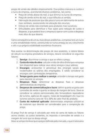 preços de venda são obtidos empiricamente. Essa prática mascara os custos e
      o lucro da empresa, acarretando diversos problemas, tais como:
          •	 Preço de venda abaixo do real, o que diminui os lucros da empresa;
          •	 Preço de venda acima do real, o que dificulta as vendas;
          •	 Fabricação de produtos que dão pouco lucro em detrimento de outros
              mais rentáveis, ocasionando má alocação dos recursos;
          •	 Esforço de venda não orientado para produtos mais lucrativos;
          •	 Dificuldades para identificar e fixar ações para redução de custos e
              despesas, o que poderá levar a empresa a operar com custos e despesas
              mais altos do que deveria.

      Como conseqüência de um ou mais desses problemas, a empresa terá um lucro
      e uma rentabilidade menor, constituindo-se numa ameaça ao seu crescimento
      e até a sua própria estabilidade econômico-financeira.

      Para auxiliar na determinação dos preços de seus produtos, o roteiro básico
      de cálculo na empresa prestadora de serviços, deverá considerar os seguintes
      fatores:
            1. Serviço: discriminar o serviço a que se refere o preço;
            2. Custo da mão de obra: calcular a mão-de-obra direta que a empresa
               tem disponível para realizar seus vários serviços e seus salários;
            3. Encargos: acrescentar o percentual dos encargos sociais que
               incidemsobre os salários dos empregados. É válido considerar os
               encargos com contratações temporárias.
            4. Tempo gasto para realizar o serviço: entender o tempo real gasto
               para executar os serviços.
            5. Despesas fixas: determinar as despesas fixas e despesas
               administrativas da empresa;
            6. Despesas de comercialização e lucro: definir quanto se gasta com
               comissões de venda e quanto se deseja de margem de lucro. Deve-se
               considerar os valores comissionados dos fornecedores (operadoras
               de turismo, agências de viagens, meios de hospedagem etc.) que no
               turismo costuma varia de 10 a 30% do valor final do produto.
            7. Custo do material aplicado: determinadas empresas utilizam-se
               de materiais que deverão ser considerados para a composição do
               preço;

      O preço final do serviço é calculado por meio da soma de todos os fatores
      acima citados: os custos existentes, os impostos e comissões de venda e a
      margem de lucro que se deseja atingir.
      Deve-se sempre lembrar que o preço é definido pelo mercado, e que é necessário



108
 