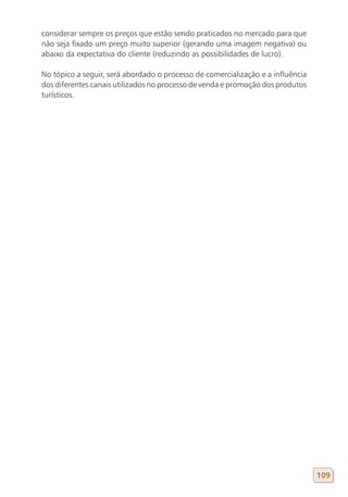 considerar sempre os preços que estão sendo praticados no mercado para que
não seja fixado um preço muito superior (gerando uma imagem negativa) ou
abaixo da expectativa do cliente (reduzindo as possibilidades de lucro).

No tópico a seguir, será abordado o processo de comercialização e a influência
dos diferentes canais utilizados no processo de venda e promoção dos produtos
turísticos.




                                                                                 109
 